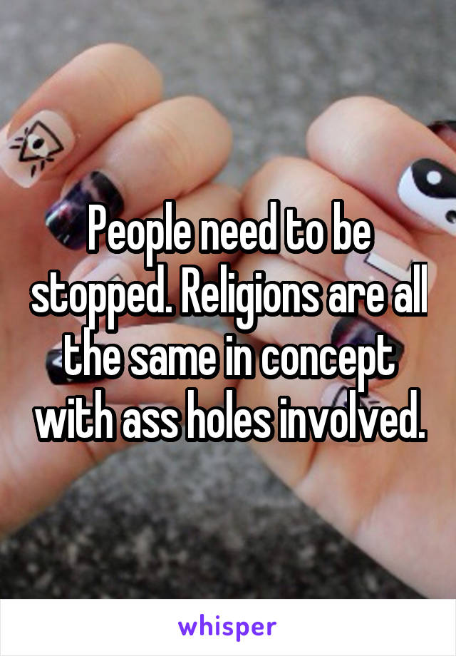 People need to be stopped. Religions are all the same in concept with ass holes involved.