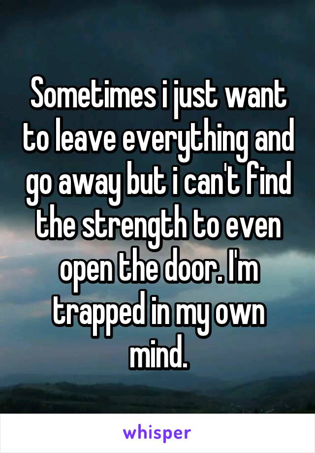 Sometimes i just want to leave everything and go away but i can't find the strength to even open the door. I'm trapped in my own mind.