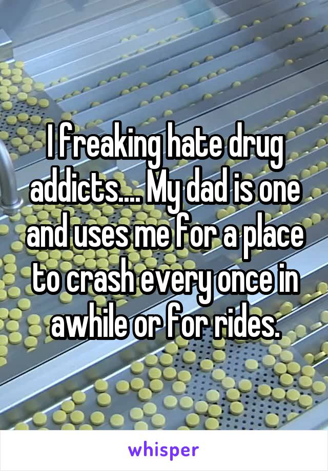 I freaking hate drug addicts.... My dad is one and uses me for a place to crash every once in awhile or for rides.