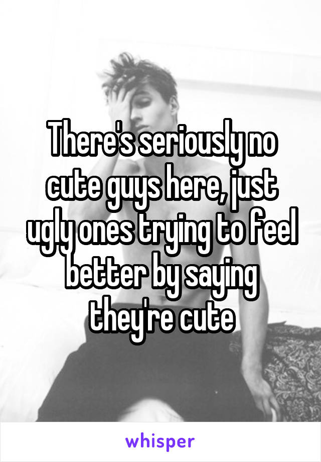 There's seriously no cute guys here, just ugly ones trying to feel better by saying they're cute