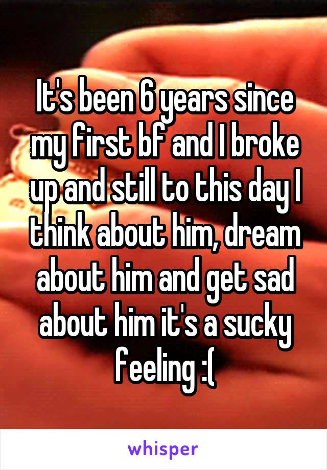 It's been 6 years since my first bf and I broke up and still to this day I think about him, dream about him and get sad about him it's a sucky feeling :(