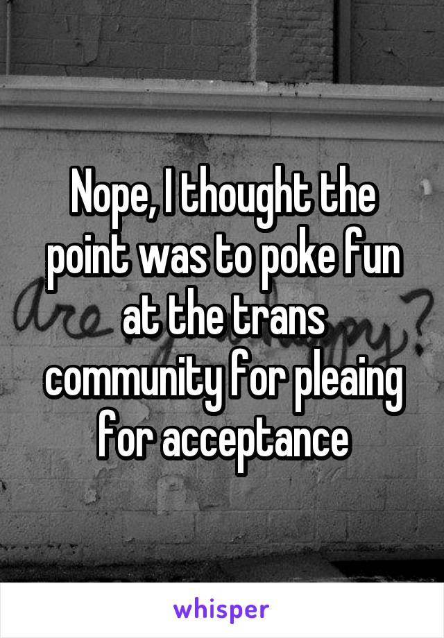 Nope, I thought the point was to poke fun at the trans community for pleaing for acceptance