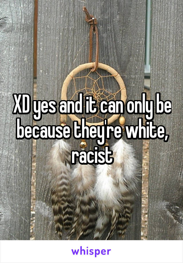 XD yes and it can only be because they're white, racist