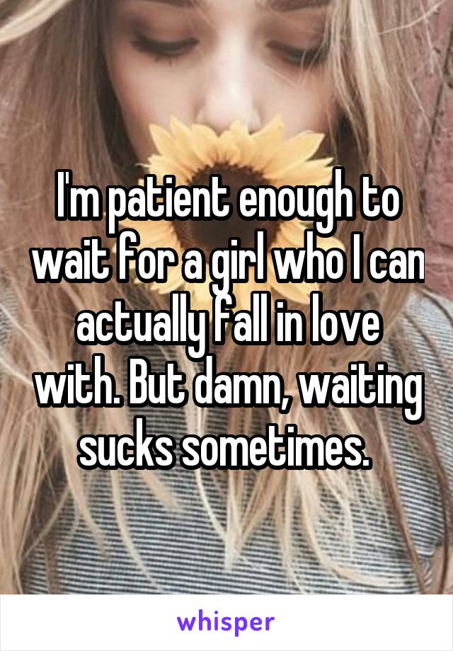 I'm patient enough to wait for a girl who I can actually fall in love with. But damn, waiting sucks sometimes. 