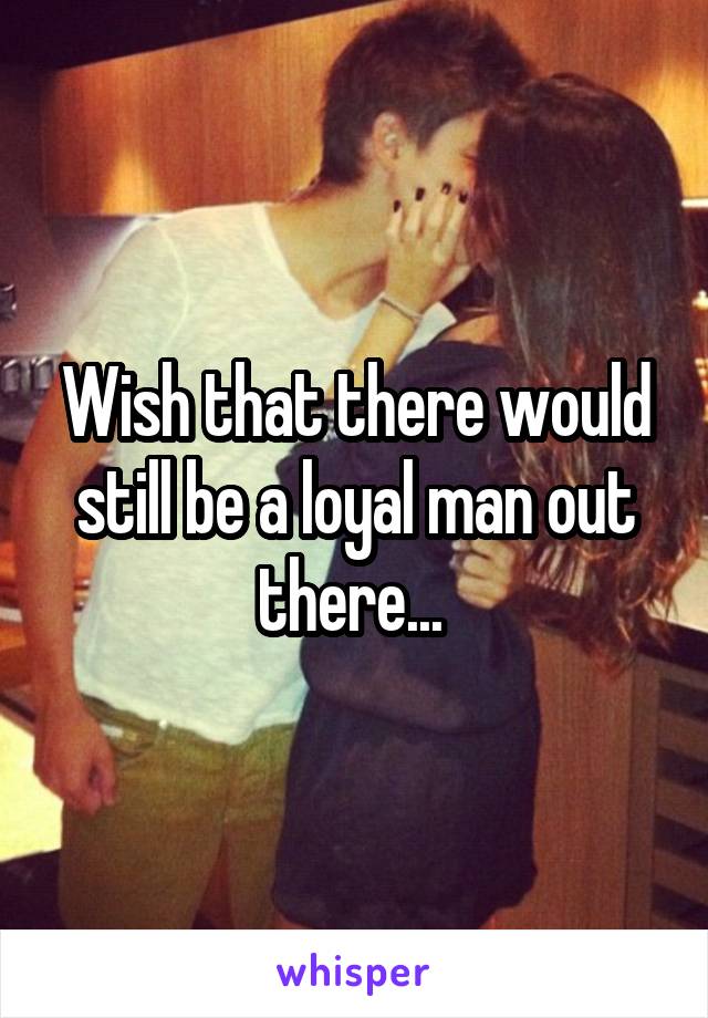 Wish that there would still be a loyal man out there... 