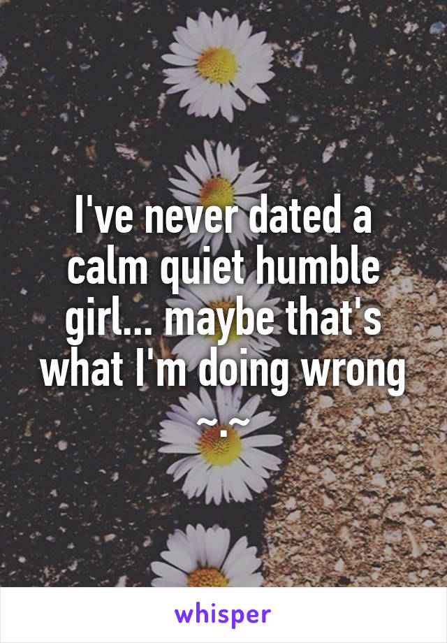 I've never dated a calm quiet humble girl... maybe that's what I'm doing wrong ~.~