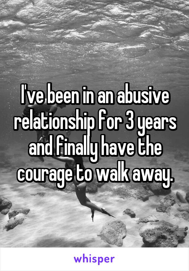 I've been in an abusive relationship for 3 years and finally have the courage to walk away.