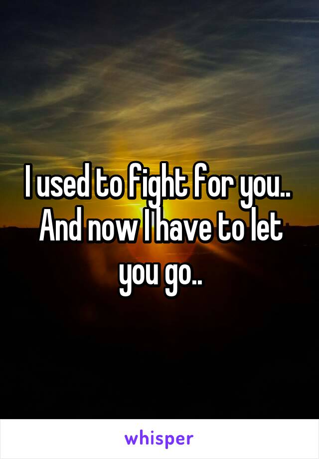 I used to fight for you.. 
And now I have to let you go..