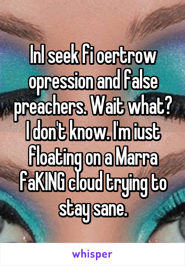 InI seek fi oertrow opression and false preachers. Wait what? I don't know. I'm iust floating on a Marra faKING cloud trying to stay sane.