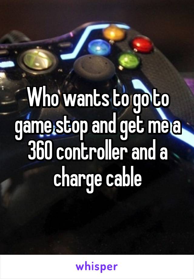 Who wants to go to game stop and get me a 360 controller and a charge cable