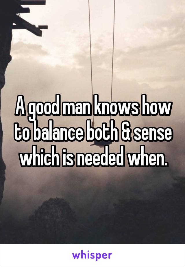 A good man knows how to balance both & sense which is needed when.