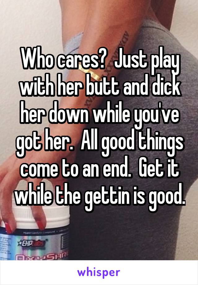 Who cares?  Just play with her butt and dick her down while you've got her.  All good things come to an end.  Get it while the gettin is good. 