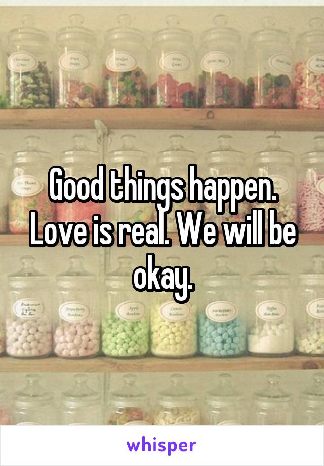 Good things happen. Love is real. We will be okay.