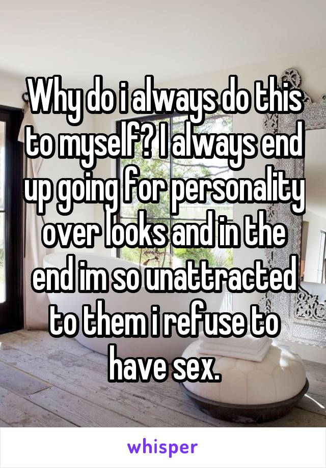 Why do i always do this to myself? I always end up going for personality over looks and in the end im so unattracted to them i refuse to have sex.