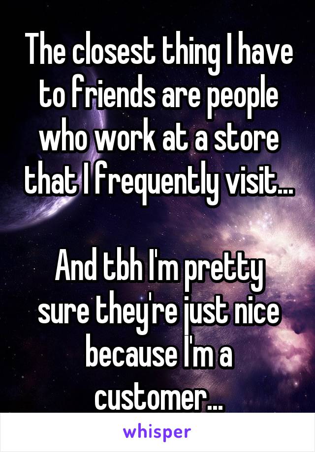 The closest thing I have to friends are people who work at a store that I frequently visit...

And tbh I'm pretty sure they're just nice because I'm a customer...