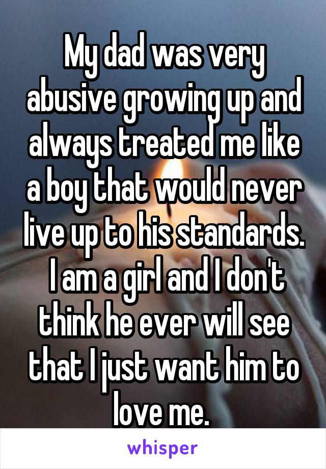 My dad was very abusive growing up and always treated me like a boy that would never live up to his standards.  I am a girl and I don't think he ever will see that I just want him to love me. 