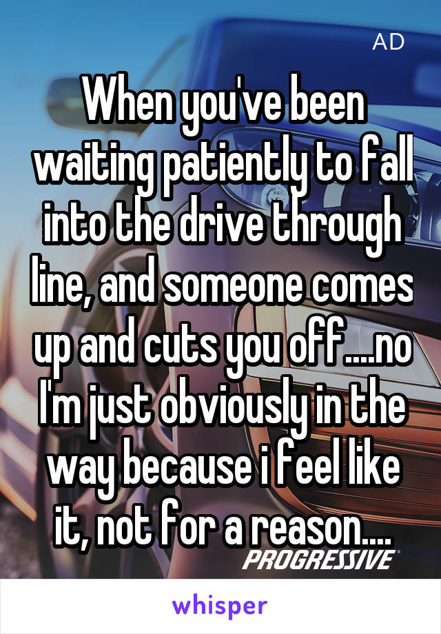 When you've been waiting patiently to fall into the drive through line, and someone comes up and cuts you off....no I'm just obviously in the way because i feel like it, not for a reason....