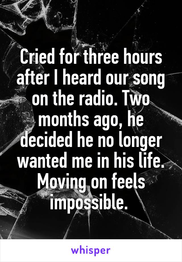 Cried for three hours after I heard our song on the radio. Two months ago, he decided he no longer wanted me in his life. Moving on feels impossible. 