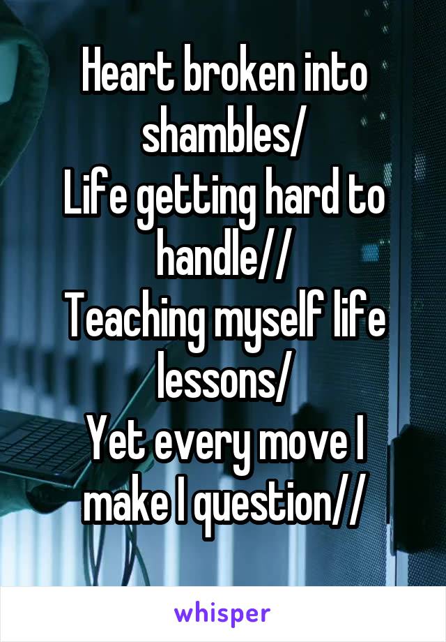 Heart broken into shambles/
Life getting hard to handle//
Teaching myself life lessons/
Yet every move I make I question//
