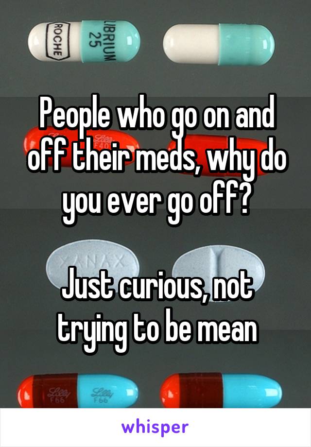 People who go on and off their meds, why do you ever go off?

Just curious, not trying to be mean