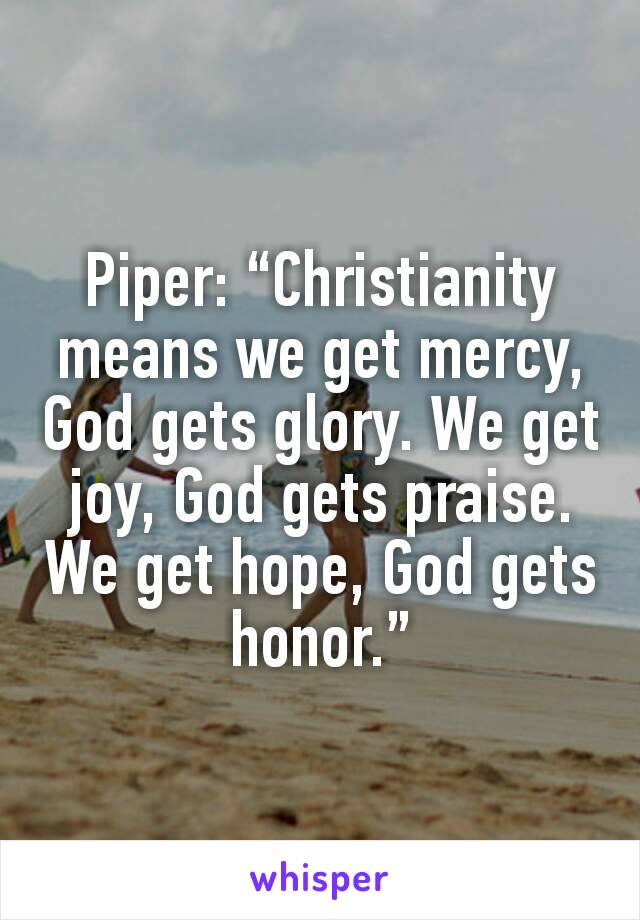 Piper: “Christianity means we get mercy, God gets glory. We get joy, God gets praise. We get hope, God gets honor.”