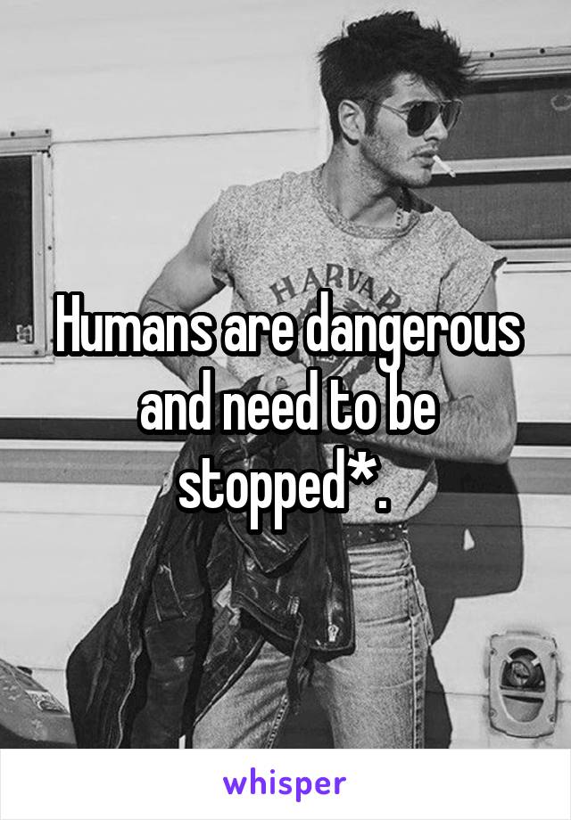 Humans are dangerous and need to be stopped*. 