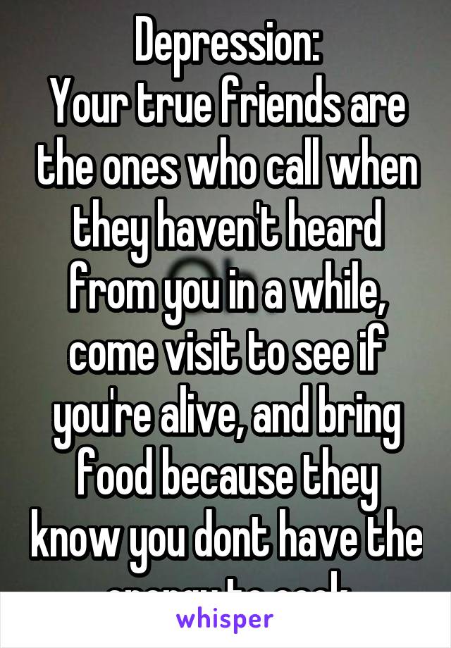 Depression:
Your true friends are the ones who call when they haven't heard from you in a while, come visit to see if you're alive, and bring food because they know you dont have the energy to cook