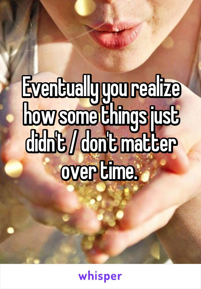 Eventually you realize how some things just didn't / don't matter over time. 
