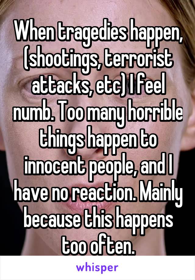 When tragedies happen, (shootings, terrorist attacks, etc) I feel numb. Too many horrible things happen to innocent people, and I have no reaction. Mainly because this happens too often.