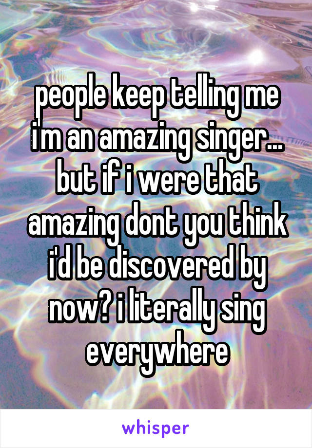 people keep telling me i'm an amazing singer... but if i were that amazing dont you think i'd be discovered by now? i literally sing everywhere