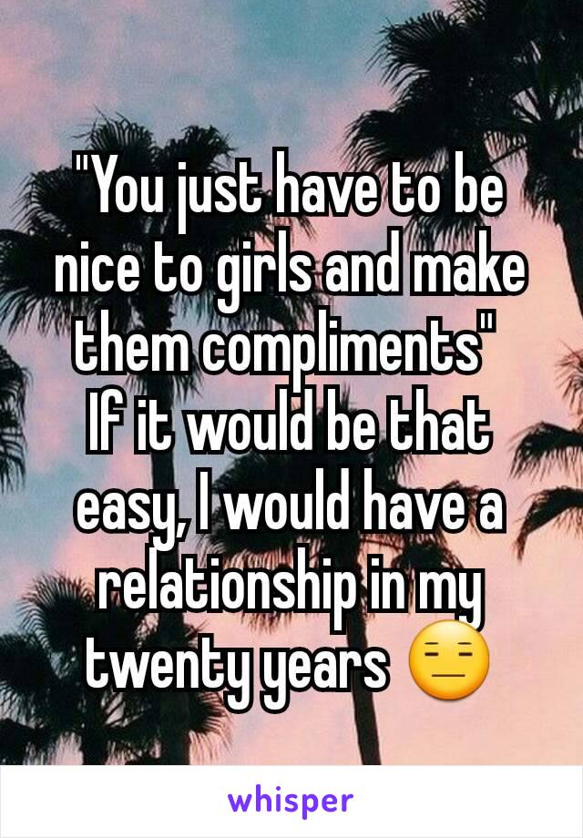 "You just have to be nice to girls and make them compliments" 
If it would be that easy, I would have a relationship in my twenty years 😑