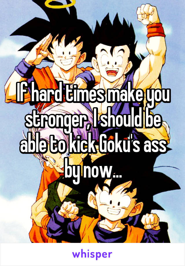 If hard times make you stronger, I should be able to kick Goku's ass by now...