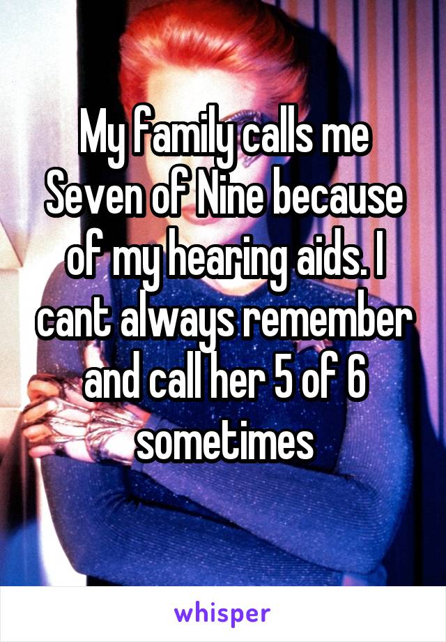 My family calls me Seven of Nine because of my hearing aids. I cant always remember and call her 5 of 6 sometimes
