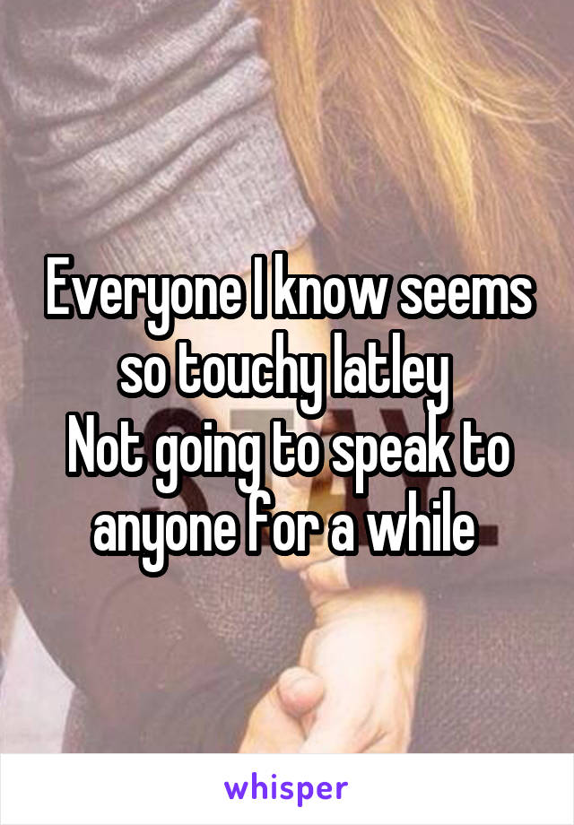 Everyone I know seems so touchy latley 
Not going to speak to anyone for a while 