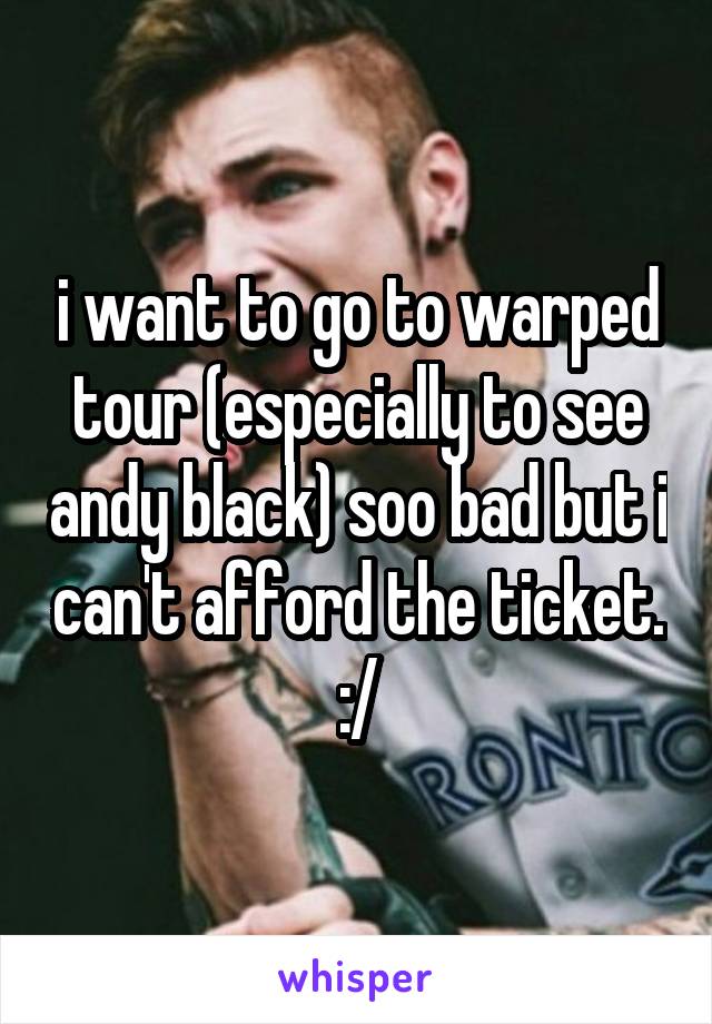 i want to go to warped tour (especially to see andy black) soo bad but i can't afford the ticket. :/