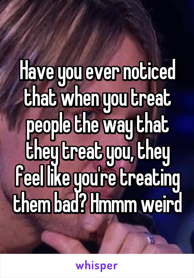 Have you ever noticed that when you treat people the way that they treat you, they feel like you're treating them bad? Hmmm weird