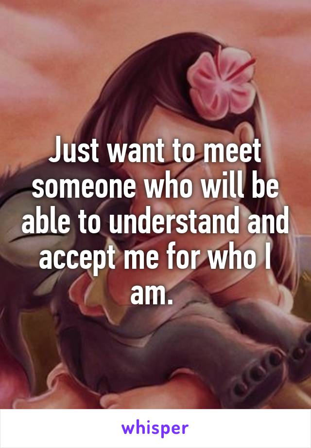 Just want to meet someone who will be able to understand and accept me for who I am. 