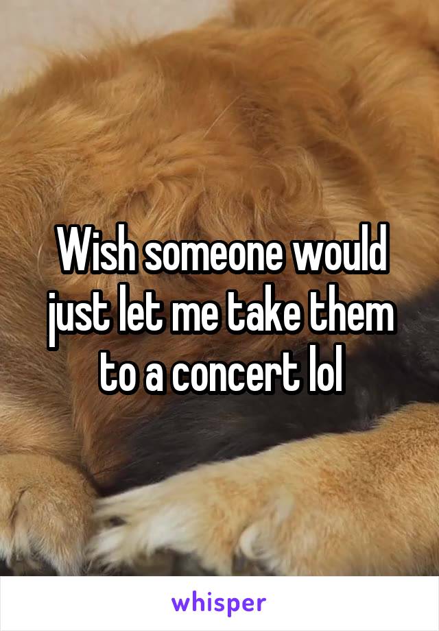 Wish someone would just let me take them to a concert lol