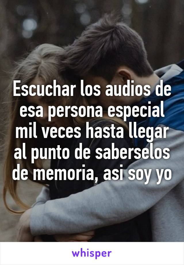 Escuchar los audios de esa persona especial mil veces hasta llegar al punto de saberselos de memoria, asi soy yo