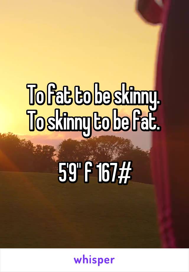 To fat to be skinny. 
To skinny to be fat. 

5'9" f 167#