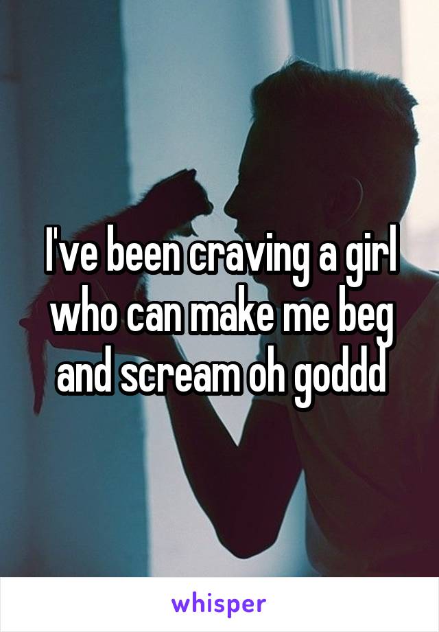 I've been craving a girl who can make me beg and scream oh goddd