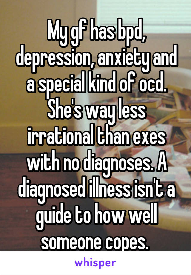 My gf has bpd, depression, anxiety and a special kind of ocd. She's way less irrational than exes with no diagnoses. A diagnosed illness isn't a guide to how well someone copes. 