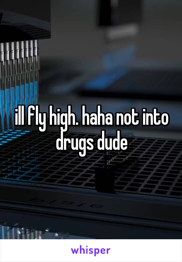 ill fly high. haha not into drugs dude