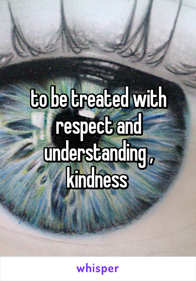 to be treated with respect and understanding , kindness 