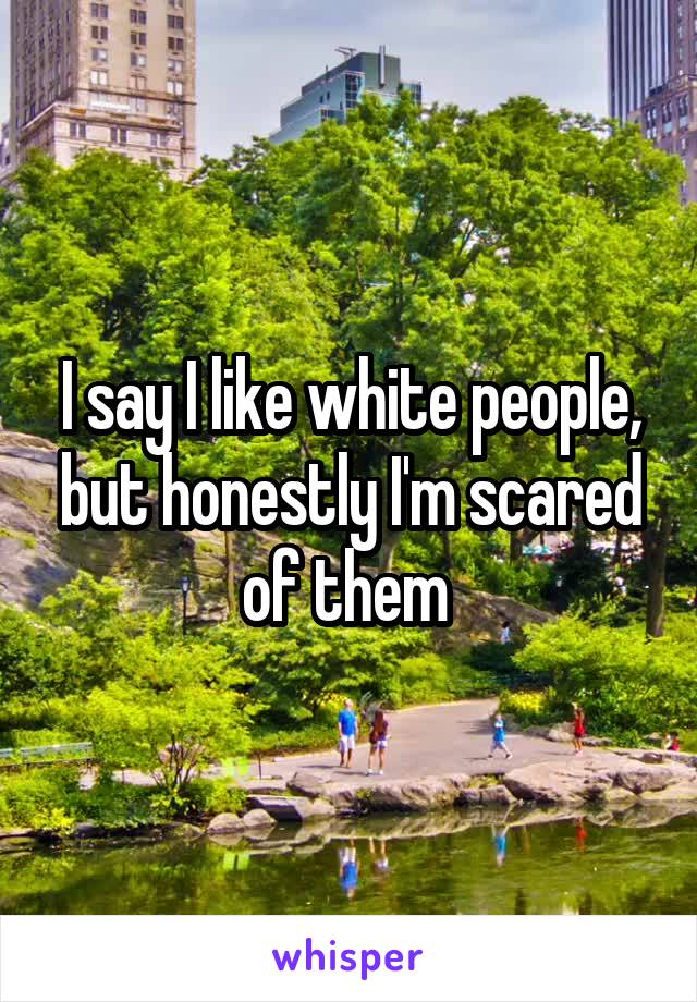 I say I like white people, but honestly I'm scared of them 