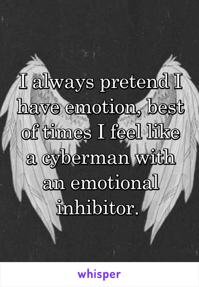 I always pretend I have emotion, best of times I feel like a cyberman with an emotional inhibitor. 