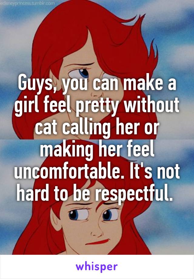 Guys, you can make a girl feel pretty without cat calling her or making her feel uncomfortable. It's not hard to be respectful. 