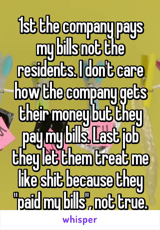 1st the company pays my bills not the residents. I don't care how the company gets their money but they pay my bills. Last job they let them treat me like shit because they "paid my bills", not true.