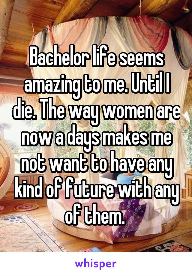 Bachelor life seems amazing to me. Until I die. The way women are now a days makes me not want to have any kind of future with any of them. 