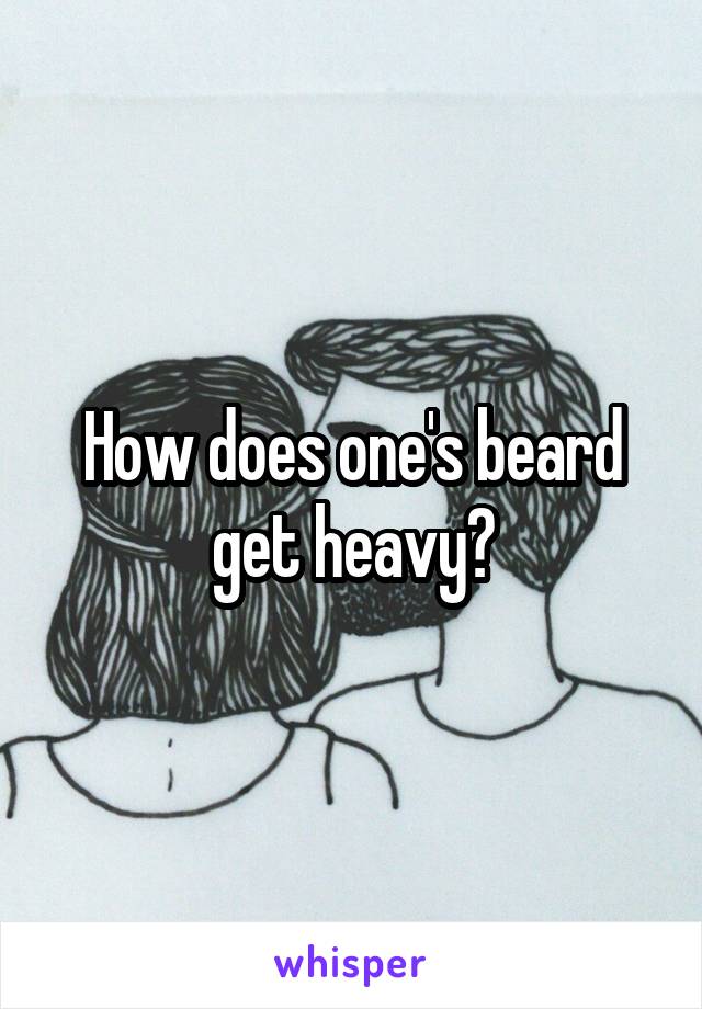 How does one's beard get heavy?